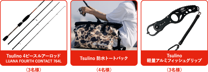 Tsulino 4ピースルアーロッド
                  LUANA FOURTH CONTACT 764L（3名様）、Tsulino 防水トートバック（4名様）、Tsulino 軽量アルミフィッシュグリップ（3名様）