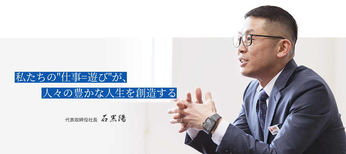 私たちの『仕事=遊び』が、人々の豊かな人生を創造する | 代表取締役社長 石黒陽 | 株式会社イシグロ